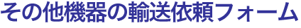その他機器の輸送依頼フォーム